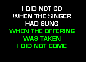 I DID NOT GO
WHEN THE SINGER
HAD SUNG
WHEN THE OFFERING
WAS TAKEN
I DID NOT COME