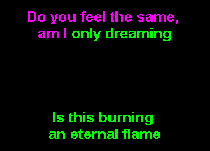 Do you feel the same,
am I only dreaming

Is this burning
an eternal flame