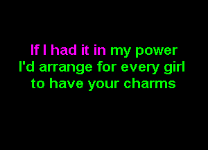 Ifl had it in my power
I'd arrange for every girl

to have your charms