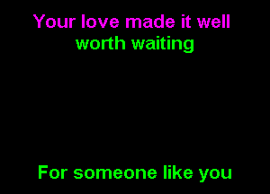 Your love made it well
worth waiting

For someone like you