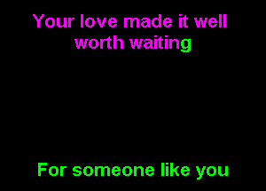 Your love made it well
worth waiting

For someone like you