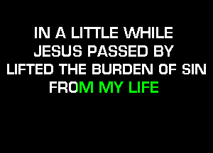 IN A LITTLE WHILE

JESUS PASSED BY
LIFTED THE BURDEN 0F SIN

FROM MY LIFE