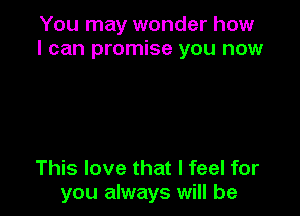 You may wonder how
I can promise you now

This love that I feel for
you always will be