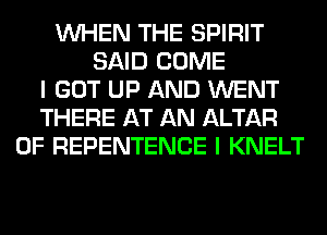 WHEN THE SPIRIT
SAID COME
I GOT UP AND WENT
THERE AT AN ALTAR
0F REPENTENCE I KNELT