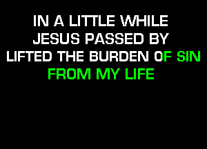 IN A LITTLE WHILE

JESUS PASSED BY
LIFTED THE BURDEN 0F SIN

FROM MY LIFE