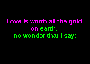 Love is worth all the gold
on earth,

no wonder that l sayt