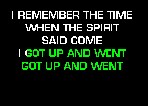 I REMEMBER THE TIME
WHEN THE SPIRIT
SAID COME
I GOT UP AND WENT
GOT UP AND WENT