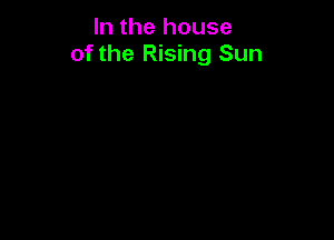 In the house
of the Rising Sun