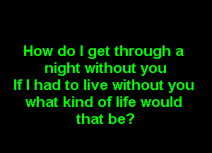 How do I get through a
night without you

If I had to live without you
what kind of life would
that be?