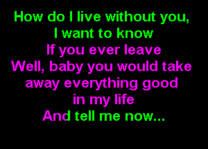 How do I live without you,
I want to know
If you ever leave
Well, baby you would take
away everything good
in my life
And tell me now...