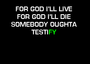 FOR GOD I'LL LIVE
FOR GOD I'LL DIE
SOMEBODY OUGHTA
TESTIFY