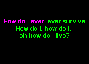 How do I ever, ever survive
How do I, how do I,

oh how do I live?