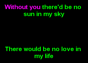 Without you there'd be no
sun in my sky

There would be no love in
my life