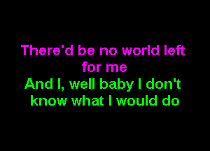 There'd be no world left
for me

And I, well baby I don't
know what I would do