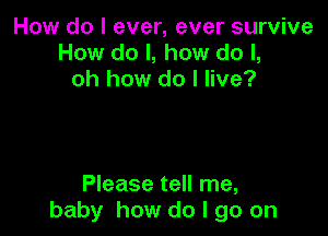 How do I ever, ever survive
How do I, how do I,
oh how do I live?

Please tell me,
baby how do I go on