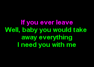 If you ever leave
Well, baby you would take

away everything
I need you with me