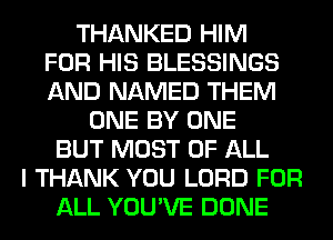 THANKED HIM
FOR HIS BLESSINGS
AND NAMED THEM
ONE BY ONE
BUT MOST OF ALL
I THANK YOU LORD FOR
ALL YOU'VE DONE