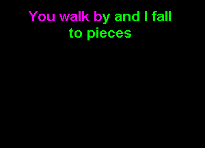 You walk by and I fall
to pieces