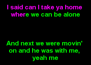 I said can I take ya home
where we can be alone

And next we were movin'
on and he was with me,
yeah me