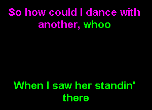 So how could I dance with
another, whoo

When I saw her standin'
there