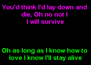 You'd think I'd lay down and
die, Oh no not I
I will survive

0h as long as I know how to
love I know I'll stay alive