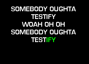 SOMEBODY OUGHTA
TESTIFY
WOAH 0H 0H
SOMEBODY OUGHTA

TESTI FY