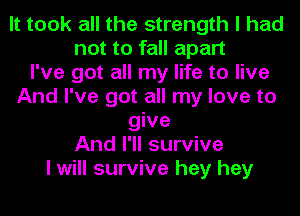 It took all the strength I had
not to fall apart
I've got all my life to live
And I've got all my love to
give
And I'll survive
I will survive hey hey