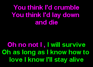 You think I'd crumble
You think I'd lay down
and die

Oh no not I , I will survive
Oh as long as I know how to
love I know I'll stay alive