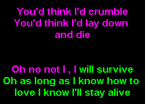 You'd think I'd crumble
You'd think I'd lay down
and die

Oh no not I , I will survive
Oh as long as I know how to
love I know I'll stay alive