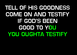 TELL OF HIS GOODNESS
COME ON AND TESTIFY
IF GOD'S BEEN
GOOD TO YOU
YOU OUGHTA TESTIFY