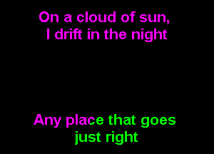 On a cloud of sun,
I drift in the night

Any place that goes
just right