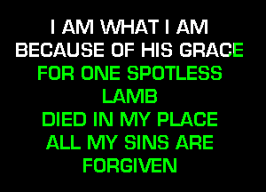 I AM WHAT I AM
BECAUSE OF HIS GRACE
FOR ONE SPOTLESS
LAMB
DIED IN MY PLACE
ALL MY SINS ARE
FORGIVEN