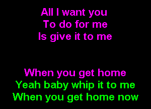 All I want you
To do for me
Is give it to me

When you get home
Yeah baby whip it to me
When you get home now