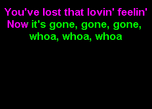 You've lost that lovin' feelin'
Now it's gone, gone, gone,
whoa, whoa, whoa