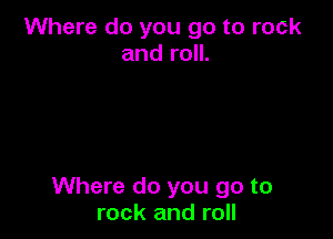 Where do you go to rock
and roll.

Where do you go to
rock and roll