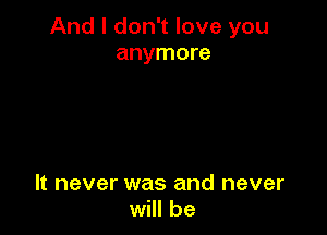 And I don't love you
anymore

It never was and never
will be