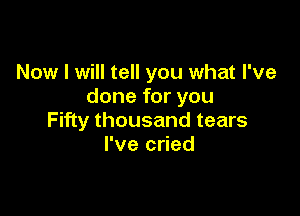 Now I will tell you what I've
done for you

Fifty thousand tears
I've cried