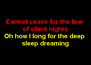 Cannot cease for the fear
of silent nights

Oh how I long for the deep
sleep dreaming
