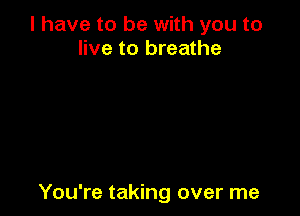 l have to be with you to
live to breathe

You're taking over me