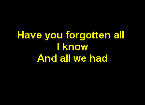 Have you forgotten all
I know

And all we had