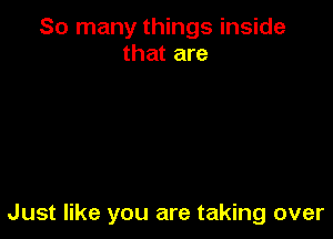 So many things inside
that are

Just like you are taking over