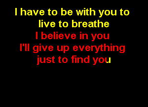l have to be with you to
live to breathe
I believe in you
I'll give up everything

just to find you