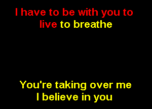l have to be with you to
live to breathe

You're taking over me
I believe in you