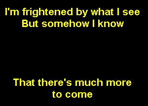 I'm frightened by what I see
But somehow I know

That there's much more
to come