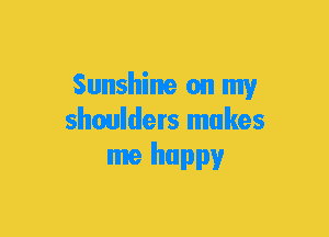 Sunshine on my
shoulders makes
me happy