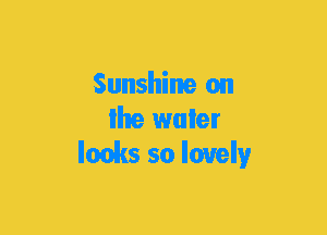 Sunshine on
Ihe water
lacks so lovely