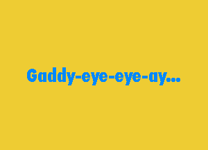 Gaddy-eye-eye-ay...