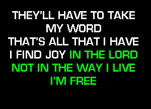 THEY'LL HAVE TO TAKE
MY WORD
THAT'S ALL THAT I HAVE
I FIND JOY IN THE LORD
NOT IN THE WAY I LIVE
I'M FREE