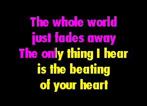 The whole wmld
iusl fades away

The only lhing I hear
is Ihe beuIing
0! your hear!