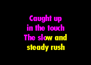 Caught up
in llte touch

The slow and
steady rush